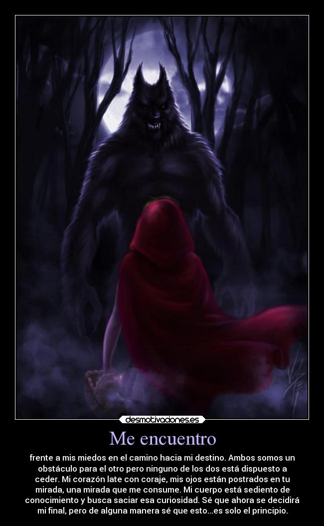 Me encuentro - frente a mis miedos en el camino hacia mi destino. Ambos somos un
obstáculo para el otro pero ninguno de los dos está dispuesto a
ceder. Mi corazón late con coraje, mis ojos están postrados en tu
mirada, una mirada que me consume. Mi cuerpo está sediento de
conocimiento y busca saciar esa curiosidad. Sé que ahora se decidirá
mi final, pero de alguna manera sé que esto...es solo el principio.