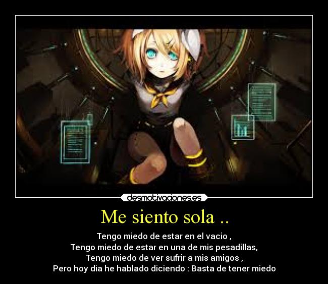 Me siento sola .. - Tengo miedo de estar en el vacio ,
Tengo miedo de estar en una de mis pesadillas,
Tengo miedo de ver sufrir a mis amigos ,
Pero hoy dia he hablado diciendo : Basta de tener miedo