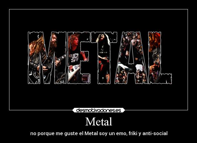 Metal - no porque me guste el Metal soy un emo, friki y anti-social