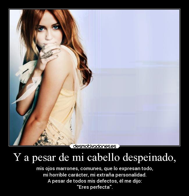 Y a pesar de mi cabello despeinado, - mis ojos marrones, comunes, que lo expresan todo,
mi horrible carácter, mi extraña personalidad.
A pesar de todos mis defectos, él me dijo:
Eres perfecta.