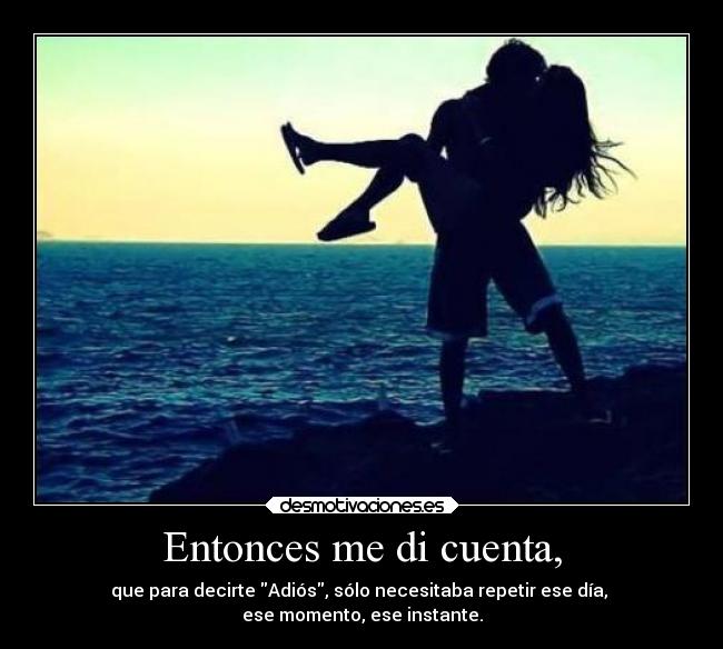 Entonces me di cuenta, - que para decirte Adiós, sólo necesitaba repetir ese día,
ese momento, ese instante.