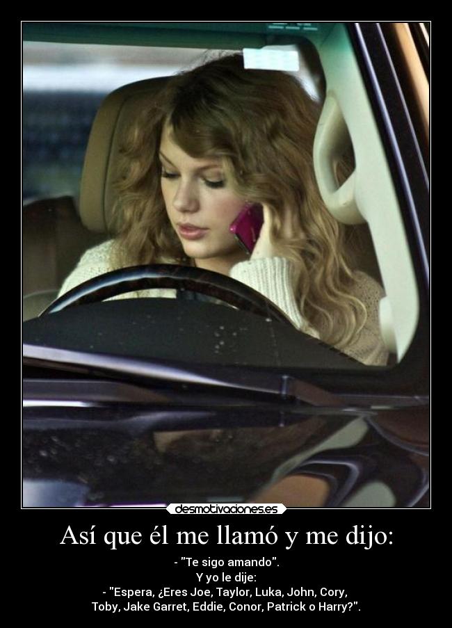 Así que él me llamó y me dijo: - - Te sigo amando.
Y yo le dije:
- Espera, ¿Eres Joe, Taylor, Luka, John, Cory,
Toby, Jake Garret, Eddie, Conor, Patrick o Harry?.