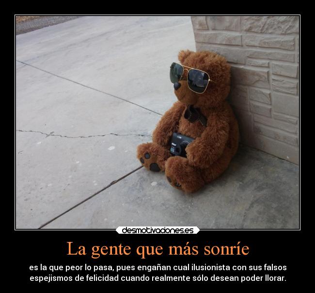 La gente que más sonríe - es la que peor lo pasa, pues engañan cual ilusionista con sus falsos
espejismos de felicidad cuando realmente sólo desean poder llorar.