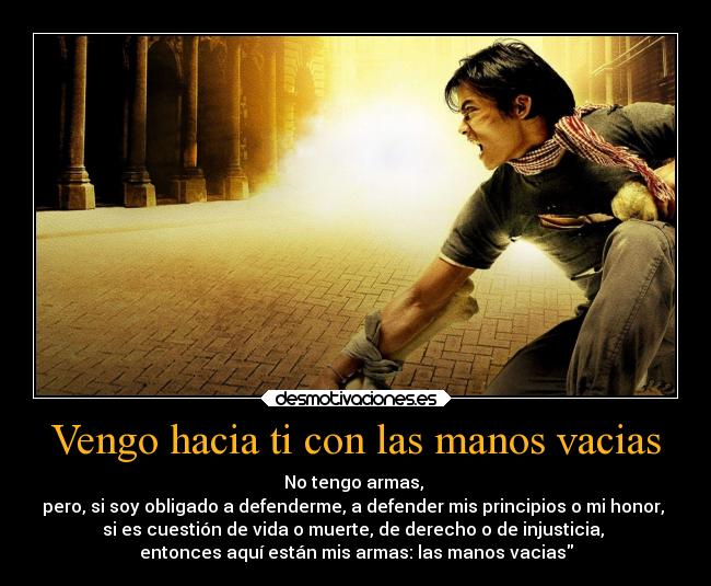 Vengo hacia ti con las manos vacias - No tengo armas, 
pero, si soy obligado a defenderme, a defender mis principios o mi honor, 
si es cuestión de vida o muerte, de derecho o de injusticia, 
entonces aquí están mis armas: las manos vacias