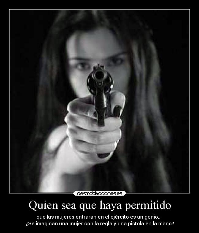 Quien sea que haya permitido - que las mujeres entraran en el ejército es un genio... 
¿Se imaginan una mujer con la regla y una pistola en la mano?