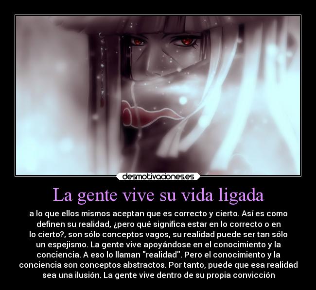 La gente vive su vida ligada - a lo que ellos mismos aceptan que es correcto y cierto. Así es como
definen su realidad, ¿pero qué significa estar en lo correcto o en
lo cierto?, son sólo conceptos vagos, su realidad puede ser tan sólo
un espejismo. La gente vive apoyándose en el conocimiento y la
conciencia. A eso lo llaman realidad. Pero el conocimiento y la
conciencia son conceptos abstractos. Por tanto, puede que esa realidad
sea una ilusión. La gente vive dentro de su propia convicción