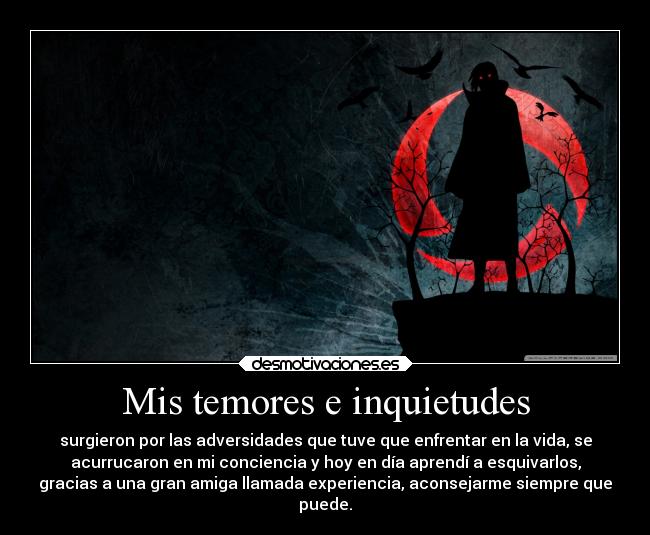 Mis temores e inquietudes - surgieron por las adversidades que tuve que enfrentar en la vida, se
acurrucaron en mi conciencia y hoy en día aprendí a esquivarlos,
gracias a una gran amiga llamada experiencia, aconsejarme siempre que
puede.