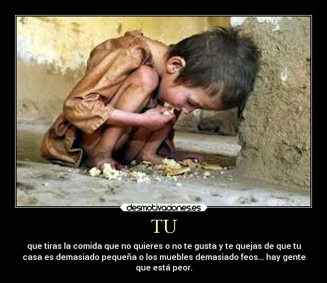 TU - que tiras la comida que no quieres o no te gusta y te quejas de que tu
casa es demasiado pequeña o los muebles demasiado feos... hay gente
que está peor.