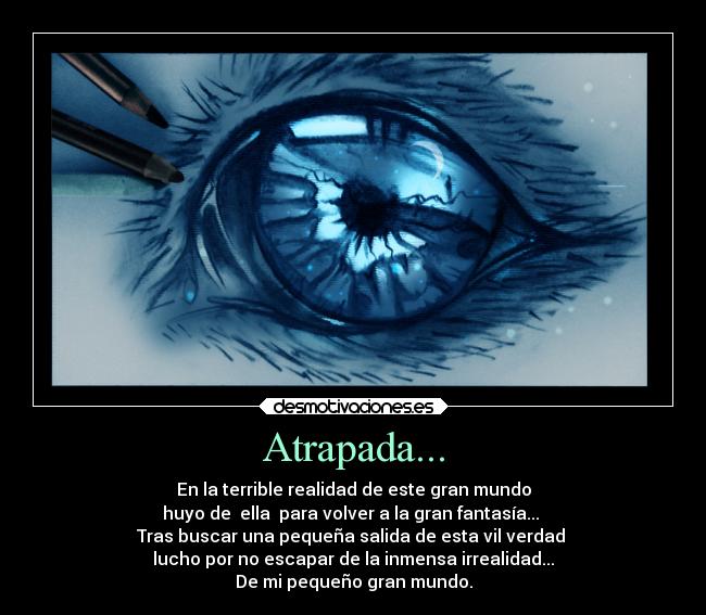 Atrapada... - En la terrible realidad de este gran mundo
huyo de  ella  para volver a la gran fantasía... 
Tras buscar una pequeña salida de esta vil verdad 
lucho por no escapar de la inmensa irrealidad...
De mi pequeño gran mundo.