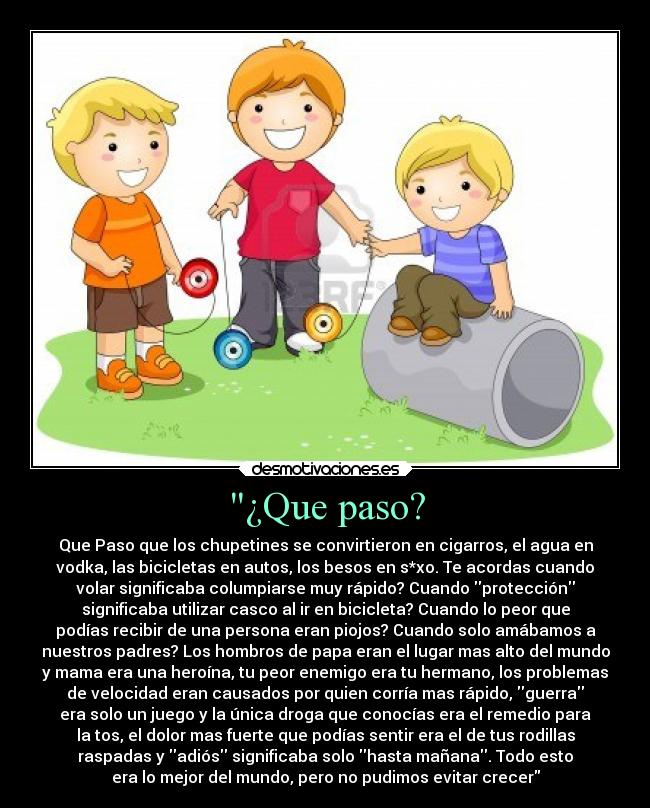 ¿Que paso? - Que Paso que los chupetines se convirtieron en cigarros, el agua en
vodka, las bicicletas en autos, los besos en s*xo. Te acordas cuando
volar significaba columpiarse muy rápido? Cuando protección
significaba utilizar casco al ir en bicicleta? Cuando lo peor que
podías recibir de una persona eran piojos? Cuando solo amábamos a
nuestros padres? Los hombros de papa eran el lugar mas alto del mundo
y mama era una heroína, tu peor enemigo era tu hermano, los problemas
de velocidad eran causados por quien corría mas rápido, guerra
era solo un juego y la única droga que conocías era el remedio para
la tos, el dolor mas fuerte que podías sentir era el de tus rodillas
raspadas y adiós significaba solo hasta mañana. Todo esto
era lo mejor del mundo, pero no pudimos evitar crecer