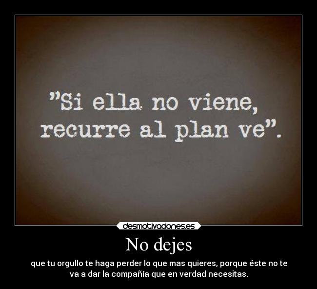 No dejes - que tu orgullo te haga perder lo que mas quieres, porque éste no te
va a dar la compañía que en verdad necesitas.