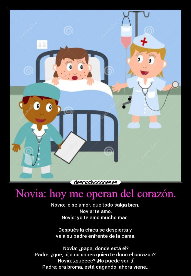 Novia: hoy me operan del corazón. - Novio: lo se amor, que todo salga bien.
Novia: te amo.
Novio: yo te amo mucho mas.
Después la chica se despierta y
ve a su padre enfrente de la cama.
Novia: ¿papa, donde está él?
Padre: ¿que, hija no sabes quien te donó el corazón?
Novia: ¿queeee? ¡No puede ser! ;(
Padre: era broma, está cagando; ahora viene...
