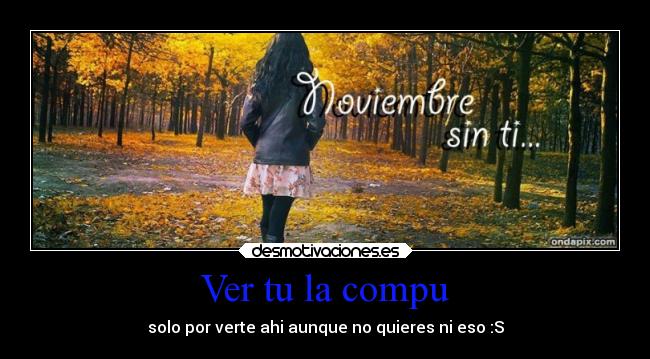 Ver tu la compu - solo por verte ahi aunque no quieres ni eso :S