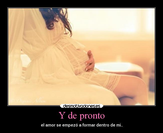 Y de pronto - el amor se empezó a formar dentro de mi..