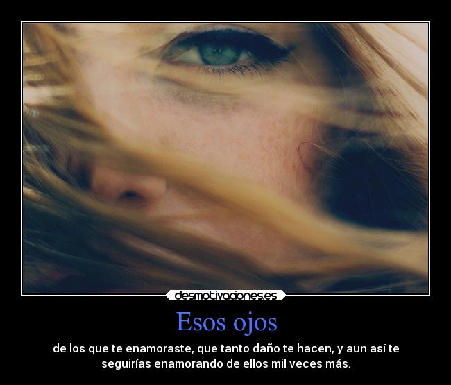 Esos ojos - de los que te enamoraste, que tanto daño te hacen, y aun así te
seguirías enamorando de ellos mil veces más.