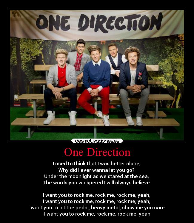 One Direction - I used to think that I was better alone, 
Why did I ever wanna let you go? 
Under the moonlight as we stared at the sea, 
The words you whispered I will always believe 

I want you to rock me, rock me, rock me, yeah, 
I want you to rock me, rock me, rock me, yeah, 
I want you to hit the pedal, heavy metal, show me you care 
I want you to rock me, rock me, rock me, yeah