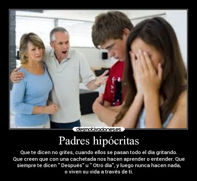 Padres hipócritas - Que te dicen no grites, cuando ellos se pasan todo el día gritando.
Que creen que con una cachetada nos hacen aprender o entender. Que
siempre te dicen  Después u  Otro día, y luego nunca hacen nada,
o viven su vida a través de ti.