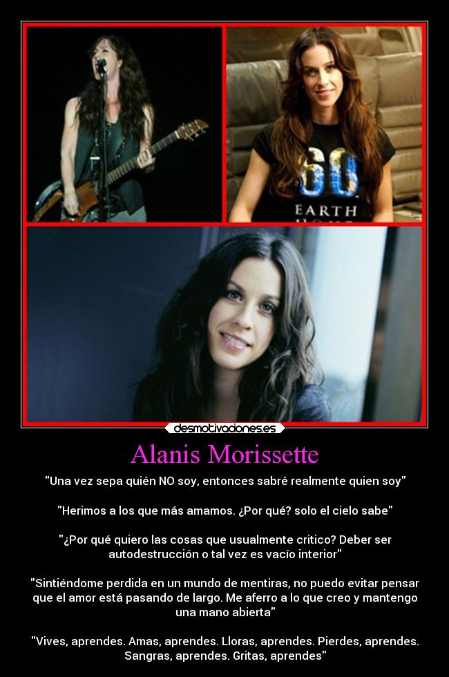 Alanis Morissette - Una vez sepa quién NO soy, entonces sabré realmente quien soy
Herimos a los que más amamos. ¿Por qué? solo el cielo sabe
¿Por qué quiero las cosas que usualmente critico? Deber ser
autodestrucción o tal vez es vacío interior
Sintiéndome perdida en un mundo de mentiras, no puedo evitar pensar
que el amor está pasando de largo. Me aferro a lo que creo y mantengo
una mano abierta
Vives, aprendes. Amas, aprendes. Lloras, aprendes. Pierdes, aprendes.
Sangras, aprendes. Gritas, aprendes