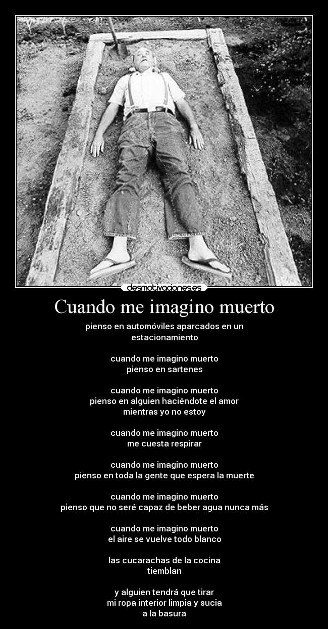Cuando me imagino muerto - pienso en automóviles aparcados en un
estacionamiento
cuando me imagino muerto
pienso en sartenes
cuando me imagino muerto
pienso en alguien haciéndote el amor
mientras yo no estoy
cuando me imagino muerto
me cuesta respirar
cuando me imagino muerto
pienso en toda la gente que espera la muerte
cuando me imagino muerto
pienso que no seré capaz de beber agua nunca más
cuando me imagino muerto
el aire se vuelve todo blanco
las cucarachas de la cocina
tiemblan
y alguien tendrá que tirar
mi ropa interior limpia y sucia
a la basura