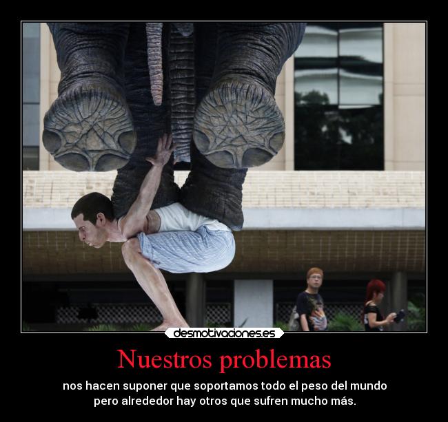 Nuestros problemas - nos hacen suponer que soportamos todo el peso del mundo
pero alrededor hay otros que sufren mucho más.