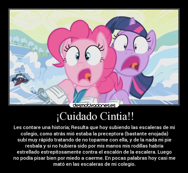 ¡Cuidado Cintia!! - Les contare una historia; Resulta que hoy subiendo las escaleras de mi
colegio, como atrás mió estaba la preceptora (bastante enojada)
subí muy rápido tratando de no toparme con ella, y de la nada mi pie
resbala y si no hubiera sido por mis manos mis rodillas habría
estrellado estrepitosamente contra el escalón de la escalera. Luego
no podía pisar bien por miedo a caerme. En pocas palabras hoy casi me
mató en las escaleras de mi colegio.