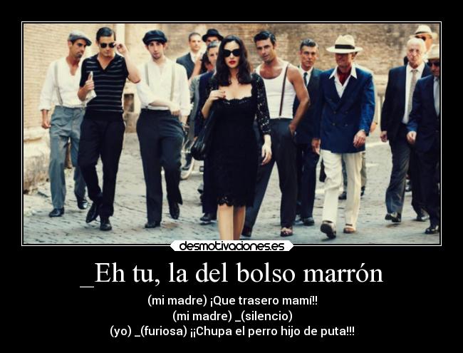 _Eh tu, la del bolso marrón - (mi madre) ¡Que trasero mamí!!
(mi madre) _(silencio)
(yo) _(furiosa) ¡¡Chupa el perro hijo de puta!!!