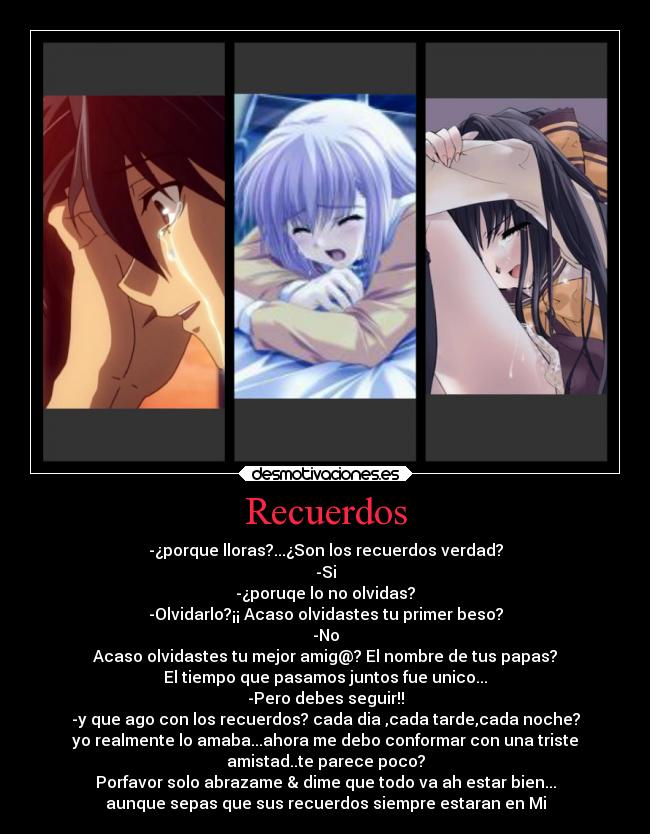 Recuerdos - -¿porque lloras?...¿Son los recuerdos verdad?
-Si
-¿poruqe lo no olvidas?
-Olvidarlo?¡¡ Acaso olvidastes tu primer beso?
-No
Acaso olvidastes tu mejor amig@? El nombre de tus papas?
El tiempo que pasamos juntos fue unico...
-Pero debes seguir!!
-y que ago con los recuerdos? cada dia ,cada tarde,cada noche?
yo realmente lo amaba...ahora me debo conformar con una triste
amistad..te parece poco?
Porfavor solo abrazame & dime que todo va ah estar bien...
aunque sepas que sus recuerdos siempre estaran en Mi