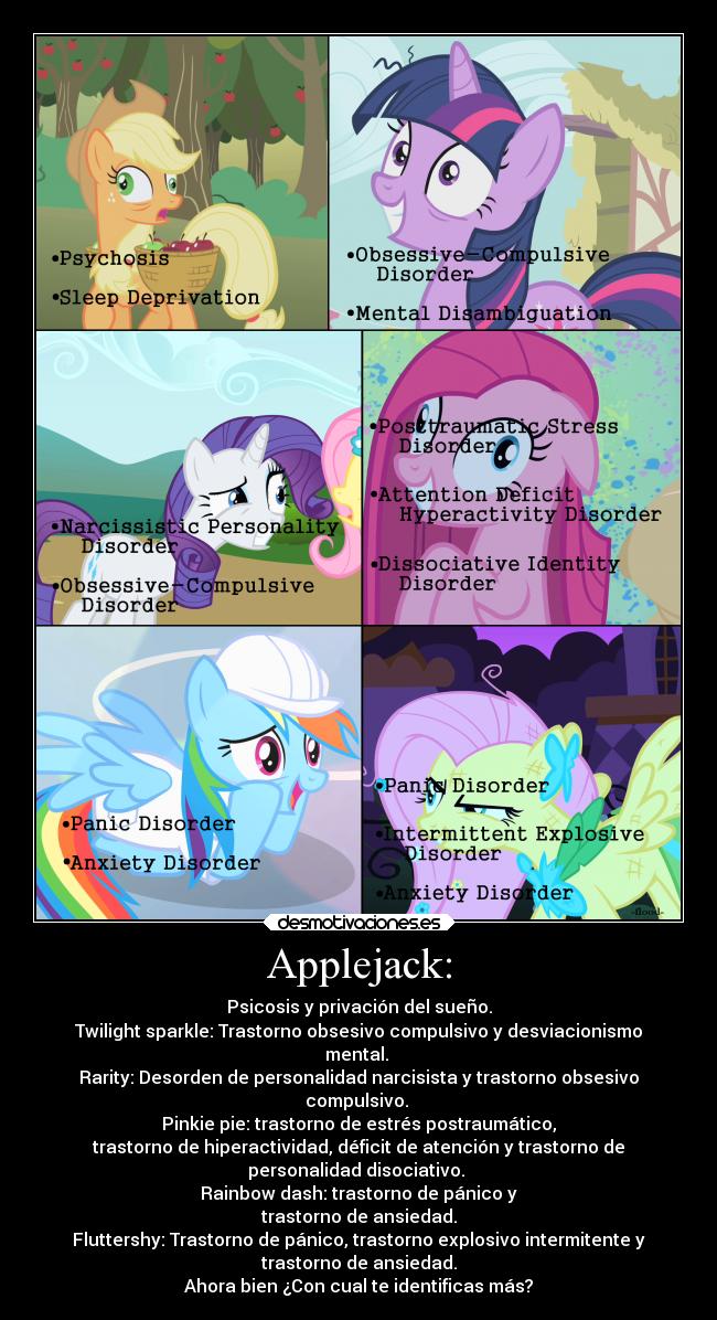Applejack: - Psicosis y privación del sueño.
Twilight sparkle: Trastorno obsesivo compulsivo y desviacionismo
mental.
Rarity: Desorden de personalidad narcisista y trastorno obsesivo
compulsivo.
Pinkie pie: trastorno de estrés postraumático,
trastorno de hiperactividad, déficit de atención y trastorno de
personalidad disociativo.
Rainbow dash: trastorno de pánico y
trastorno de ansiedad.
Fluttershy: Trastorno de pánico, trastorno explosivo intermitente y
trastorno de ansiedad.
Ahora bien ¿Con cual te identificas más?