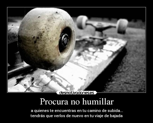 Procura no humillar - a quienes te encuentras en tu camino de subida...
tendrás que verlos de nuevo en tu viaje de bajada
