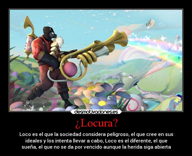 ¿Locura? - Loco es el que la sociedad considera peligroso, el que cree en sus
ideales y los intenta llevar a cabo, Loco es el diferente, el que
sueña, el que no se da por vencido aunque la herida siga abierta