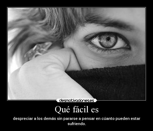 Qué fácil es - despreciar a los demás sin pararse a pensar en cúanto pueden estar
sufriendo.