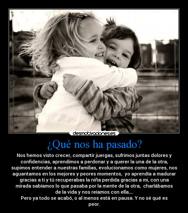 ¿Qué nos ha pasado? - Nos hemos visto crecer, compartir juergas, sufrimos juntas dolores y
confidencias, aprendimos a perdonar y a querer la una de la otra,
supimos entender a nuestras familias, evolucionamos como mujeres, nos
aguantamos en los mejores y peores momentos, yo aprendía a madurar
gracias a ti y tú recuperabas la niña perdida gracias a mi, con una
mirada sabíamos lo que pasaba por la mente de la otra, charlábamos
de la vida y nos reíamos con ella….
Pero ya todo se acabó, o al menos está en pausa. Y no sé qué es
peor.