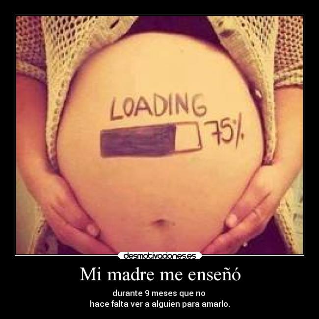 Mi madre me enseñó - durante 9 meses que no 
hace falta ver a alguien para amarlo.