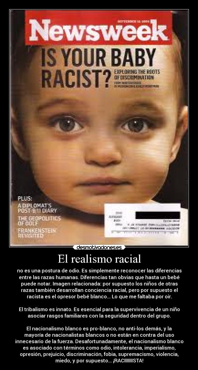 El realismo racial - no es una postura de odio. Es simplemente reconocer las diferencias
entre las razas humanas. Diferencias tan obvias que hasta un bebé
puede notar. Imagen relacionada: por supuesto los niños de otras
razas también desarrollan conciencia racial, pero por supuesto el
racista es el opresor bebé blanco... Lo que me faltaba por oir.

El tribalismo es innato. Es esencial para la supervivencia de un niño
asociar rasgos familiares con la seguridad dentro del grupo.

El nacionalismo blanco es pro-blanco, no anti-los demás, y la
mayoría de nacionalistas blancos o no están en contra del uso
innecesario de la fuerza. Desafortunadamente, el nacionalismo blanco
es asociado con términos como odio, intolerancia, imperialismo,
opresión, prejuicio, discriminación, fobia, supremacismo, violencia,
miedo, y por supuesto... ¡RACIIIIIIISTA!