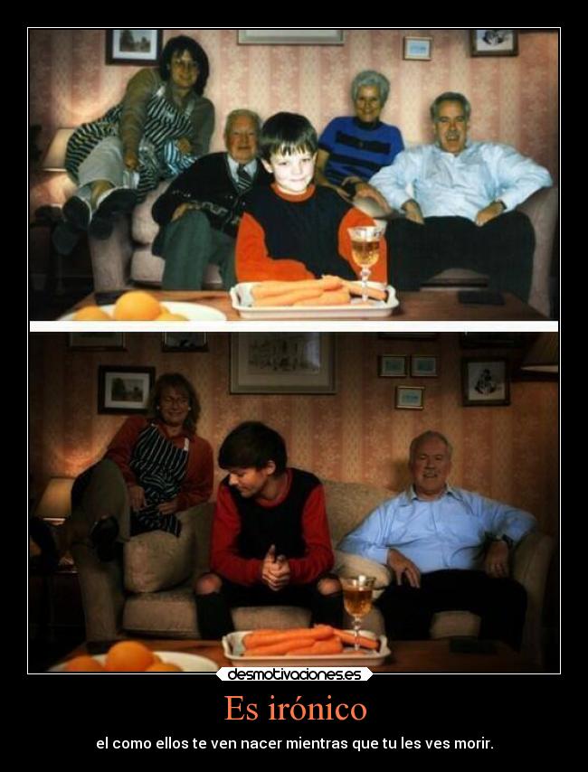 Es irónico - el como ellos te ven nacer mientras que tu les ves morir.