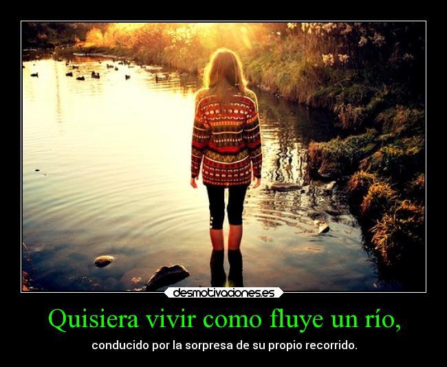 Quisiera vivir como fluye un río, - conducido por la sorpresa de su propio recorrido.