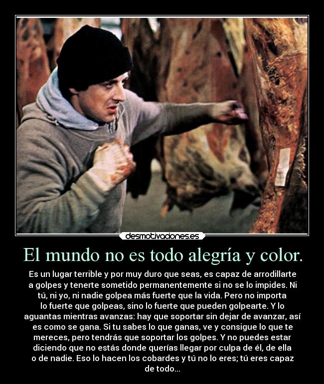 El mundo no es todo alegría y color. - Es un lugar terrible y por muy duro que seas, es capaz de arrodillarte
a golpes y tenerte sometido permanentemente si no se lo impides. Ni
tú, ni yo, ni nadie golpea más fuerte que la vida. Pero no importa
lo fuerte que golpeas, sino lo fuerte que pueden golpearte. Y lo
aguantas mientras avanzas: hay que soportar sin dejar de avanzar, así
es como se gana. Si tu sabes lo que ganas, ve y consigue lo que te
mereces, pero tendrás que soportar los golpes. Y no puedes estar
diciendo que no estás donde querías llegar por culpa de él, de ella
o de nadie. Eso lo hacen los cobardes y tú no lo eres; tú eres capaz
de todo...