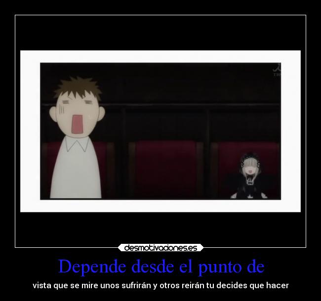 Depende desde el punto de - vista que se mire unos sufrirán y otros reirán tu decides que hacer