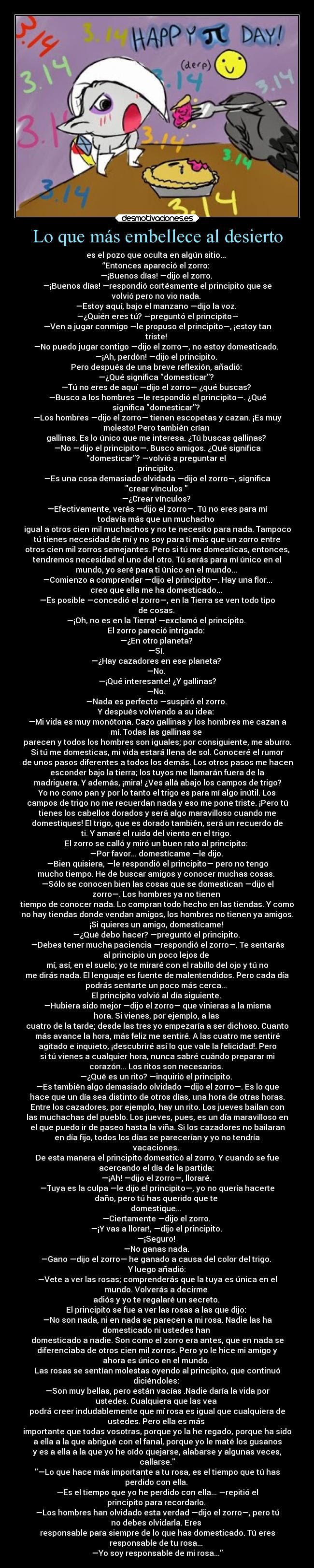 Lo que más embellece al desierto - es el pozo que oculta en algún sitio... 
“Entonces apareció el zorro: 
—¡Buenos días! —dijo el zorro. 
—¡Buenos días! —respondió cortésmente el principito que se
volvió pero no vio nada. 
—Estoy aquí, bajo el manzano —dijo la voz. 
—¿Quién eres tú? —preguntó el principito—
—Ven a jugar conmigo —le propuso el principito—, ¡estoy tan
triste! 
—No puedo jugar contigo —dijo el zorro—, no estoy domesticado. 
—¡Ah, perdón! —dijo el principito. 
Pero después de una breve reflexión, añadió: 
—¿Qué significa domesticar? 
—Tú no eres de aquí —dijo el zorro— ¿qué buscas? 
—Busco a los hombres —le respondió el principito—. ¿Qué
significa domesticar? 
—Los hombres —dijo el zorro— tienen escopetas y cazan. ¡Es muy
molesto! Pero también crían 
gallinas. Es lo único que me interesa. ¿Tú buscas gallinas? 
—No —dijo el principito—. Busco amigos. ¿Qué significa
domesticar? —volvió a preguntar el 
principito. 
—Es una cosa demasiado olvidada —dijo el zorro—, significa
crear vínculos  
—¿Crear vínculos? 
—Efectivamente, verás —dijo el zorro—. Tú no eres para mí
todavía más que un muchacho 
igual a otros cien mil muchachos y no te necesito para nada. Tampoco
tú tienes necesidad de mí y no soy para ti más que un zorro entre
otros cien mil zorros semejantes. Pero si tú me domesticas, entonces,
tendremos necesidad el uno del otro. Tú serás para mí único en el
mundo, yo seré para ti único en el mundo... 
—Comienzo a comprender —dijo el principito—. Hay una flor...
creo que ella me ha domesticado... 
—Es posible —concedió el zorro—, en la Tierra se ven todo tipo
de cosas. 
—¡Oh, no es en la Tierra! —exclamó el principito. 
El zorro pareció intrigado: 
—¿En otro planeta? 
—Sí. 
—¿Hay cazadores en ese planeta? 
—No. 
—¡Qué interesante! ¿Y gallinas?
—No. 
—Nada es perfecto —suspiró el zorro. 
Y después volviendo a su idea: 
—Mi vida es muy monótona. Cazo gallinas y los hombres me cazan a
mí. Todas las gallinas se 
parecen y todos los hombres son iguales; por consiguiente, me aburro.
Si tú me domesticas, mi vida estará llena de sol. Conoceré el rumor
de unos pasos diferentes a todos los demás. Los otros pasos me hacen
esconder bajo la tierra; los tuyos me llamarán fuera de la
madriguera. Y además, ¡mira! ¿Ves allá abajo los campos de trigo?
Yo no como pan y por lo tanto el trigo es para mí algo inútil. Los
campos de trigo no me recuerdan nada y eso me pone triste. ¡Pero tú
tienes los cabellos dorados y será algo maravilloso cuando me
domestiques! El trigo, que es dorado también, será un recuerdo de
ti. Y amaré el ruido del viento en el trigo. 
El zorro se calló y miró un buen rato al principito: 
—Por favor... domestícame —le dijo. 
—Bien quisiera, —le respondió el principito— pero no tengo
mucho tiempo. He de buscar amigos y conocer muchas cosas. 
—Sólo se conocen bien las cosas que se domestican —dijo el
zorro—. Los hombres ya no tienen 
tiempo de conocer nada. Lo compran todo hecho en las tiendas. Y como
no hay tiendas donde vendan amigos, los hombres no tienen ya amigos.
¡Si quieres un amigo, domestícame! 
—¿Qué debo hacer? —preguntó el principito. 
—Debes tener mucha paciencia —respondió el zorro—. Te sentarás
al principio un poco lejos de 
mí, así, en el suelo; yo te miraré con el rabillo del ojo y tú no
me dirás nada. El lenguaje es fuente de malentendidos. Pero cada día
podrás sentarte un poco más cerca... 
El principito volvió al día siguiente. 
—Hubiera sido mejor —dijo el zorro— que vinieras a la misma
hora. Si vienes, por ejemplo, a las 
cuatro de la tarde; desde las tres yo empezaría a ser dichoso. Cuanto
más avance la hora, más feliz me sentiré. A las cuatro me sentiré
agitado e inquieto, ¡descubriré así lo que vale la felicidad!. Pero
si tú vienes a cualquier hora, nunca sabré cuándo preparar mi
corazón... Los ritos son necesarios. 
—¿Qué es un rito? —inquirió el principito. 
—Es también algo demasiado olvidado —dijo el zorro—. Es lo que
hace que un día sea distinto de otros días, una hora de otras horas.
Entre los cazadores, por ejemplo, hay un rito. Los jueves bailan con
las muchachas del pueblo. Los jueves, pues, es un día maravilloso en
el que puedo ir de paseo hasta la viña. Si los cazadores no bailaran
en día fijo, todos los días se parecerían y yo no tendría
vacaciones. 
De esta manera el principito domesticó al zorro. Y cuando se fue
acercando el día de la partida: 
—¡Ah! —dijo el zorro—, lloraré. 
—Tuya es la culpa —le dijo el principito—, yo no quería hacerte
daño, pero tú has querido que te 
domestique... 
—Ciertamente —dijo el zorro. 
—¡Y vas a llorar!, —dijo el principito. 
—¡Seguro! 
—No ganas nada. 
—Gano —dijo el zorro— he ganado a causa del color del trigo. 
Y luego añadió:
—Vete a ver las rosas; comprenderás que la tuya es única en el
mundo. Volverás a decirme 
adiós y yo te regalaré un secreto. 
El principito se fue a ver las rosas a las que dijo: 
—No son nada, ni en nada se parecen a mi rosa. Nadie las ha
domesticado ni ustedes han 
domesticado a nadie. Son como el zorro era antes, que en nada se
diferenciaba de otros cien mil zorros. Pero yo le hice mi amigo y
ahora es único en el mundo. 
Las rosas se sentían molestas oyendo al principito, que continuó
diciéndoles: 
—Son muy bellas, pero están vacías .Nadie daría la vida por
ustedes. Cualquiera que las vea 
podrá creer indudablemente que mí rosa es igual que cualquiera de
ustedes. Pero ella es más 
importante que todas vosotras, porque yo la he regado, porque ha sido
a ella a la que abrigué con el fanal, porque yo le maté los gusanos
y es a ella a la que yo he oído quejarse, alabarse y algunas veces,
callarse.
—Lo que hace más importante a tu rosa, es el tiempo que tú has
perdido con ella. 
—Es el tiempo que yo he perdido con ella... —repitió el
principito para recordarlo. 
—Los hombres han olvidado esta verdad —dijo el zorro—, pero tú
no debes olvidarla. Eres 
responsable para siempre de lo que has domesticado. Tú eres
responsable de tu rosa... 
—Yo soy responsable de mi rosa...