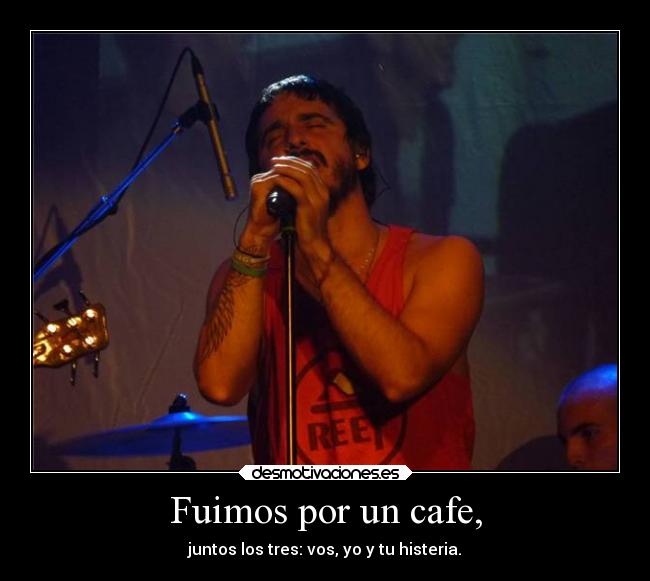 Fuimos por un cafe, - juntos los tres: vos, yo y tu histeria.