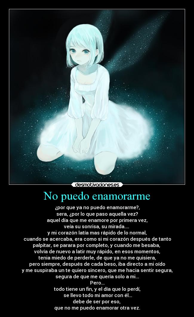 No puedo enamorarme - ¿por que ya no puedo enamorarme?,
sera, ¿por lo que paso aquella vez?
aquel día que me enamore por primera vez,
veía su sonrisa, su mirada....
y mi corazón latía mas rápido de lo normal,
cuando se acercaba, era como si mi corazón después de tanto
palpitar, se parara por completo, y cuando me besaba,
volvía de nuevo a latir muy rápido, en esos momentos,
tenia miedo de perderle, de que ya no me quisiera,
pero siempre, después de cada beso, iba directo a mi oído
y me suspiraba un te quiero sincero, que me hacia sentir segura,
segura de que me quería solo a mi...
Pero...
todo tiene un fin, y el día que lo perdí,
se llevo todo mi amor con él...
debe de ser por eso,
que no me puedo enamorar otra vez.