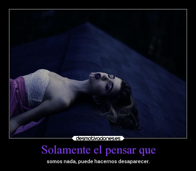Solamente el pensar que - somos nada, puede hacernos desaparecer.