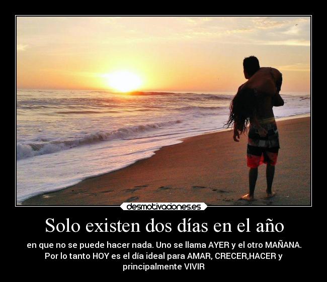 Solo existen dos días en el año - en que no se puede hacer nada. Uno se llama AYER y el otro MAÑANA.
Por lo tanto HOY es el día ideal para AMAR, CRECER,HACER y
principalmente VIVIR