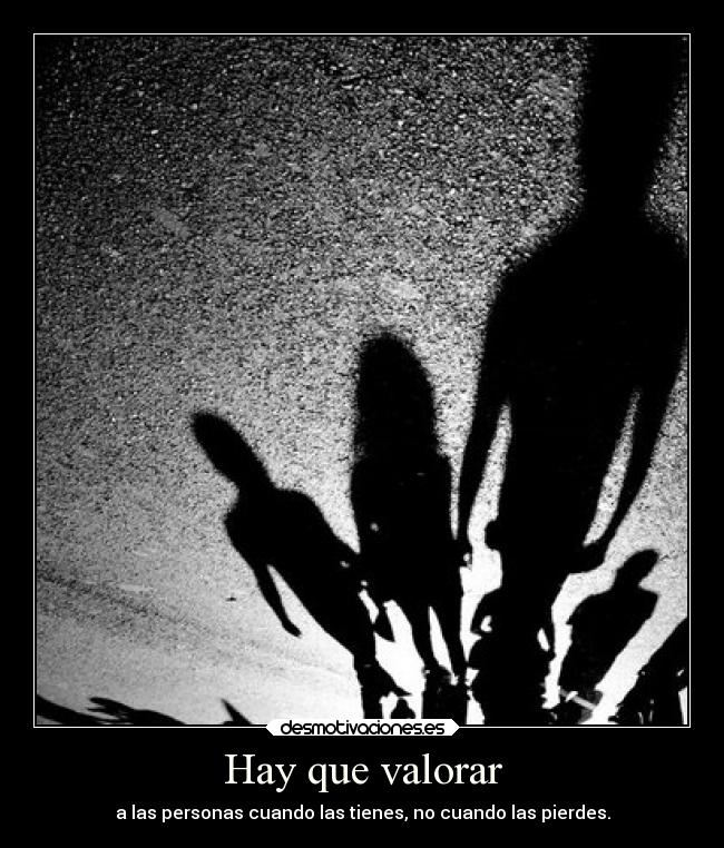 Hay que valorar - a las personas cuando las tienes, no cuando las pierdes.