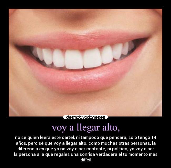 voy a llegar alto, - no se quien leerá este cartel, ni tampoco que pensará, solo tengo 14
años, pero sé que voy a llegar alto, como muchas otras personas, la
diferencia es que yo no voy a ser cantante, ni político, yo voy a ser
la persona a la que regales una sonrisa verdadera el tu momento más
difícil
