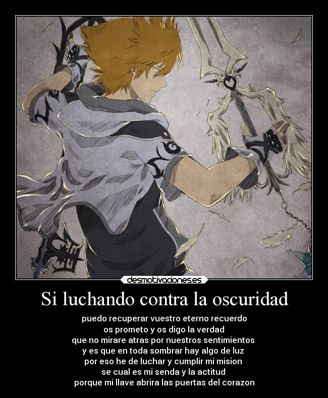 Si luchando contra la oscuridad - puedo recuperar vuestro eterno recuerdo
os prometo y os digo la verdad
que no mirare atras por nuestros sentimientos
y es que en toda sombrar hay algo de luz
por eso he de luchar y cumplir mi mision
se cual es mi senda y la actitud
porque mi llave abrira las puertas del corazon