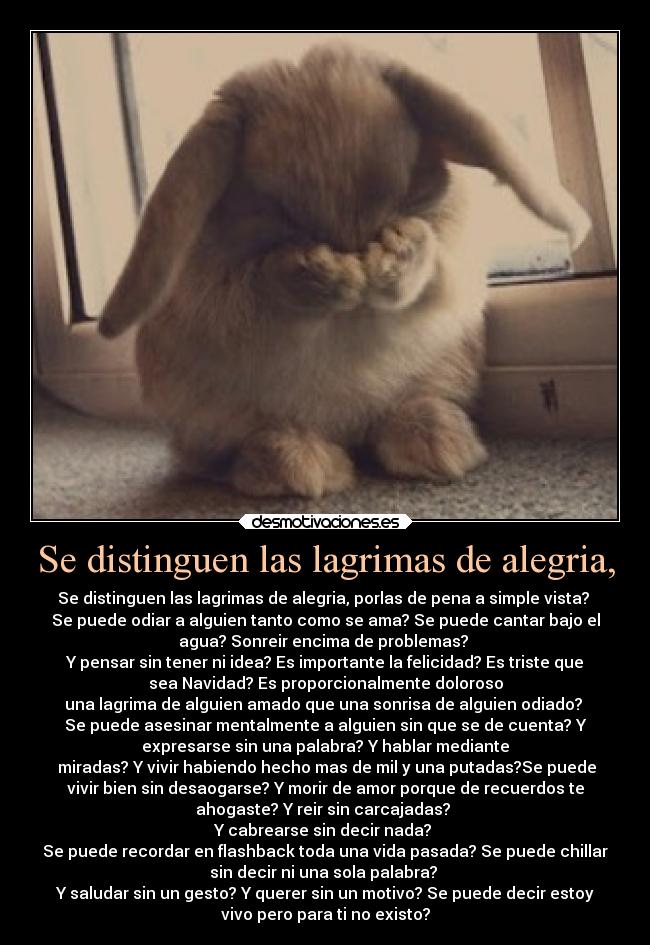 Se distinguen las lagrimas de alegria, - Se distinguen las lagrimas de alegria, porlas de pena a simple vista? 
Se puede odiar a alguien tanto como se ama? Se puede cantar bajo el
agua? Sonreir encima de problemas? 
Y pensar sin tener ni idea? Es importante la felicidad? Es triste que
sea Navidad? Es proporcionalmente doloroso
una lagrima de alguien amado que una sonrisa de alguien odiado? 
Se puede asesinar mentalmente a alguien sin que se de cuenta? Y
expresarse sin una palabra? Y hablar mediante
 miradas? Y vivir habiendo hecho mas de mil y una putadas?Se puede
vivir bien sin desaogarse? Y morir de amor porque de recuerdos te
ahogaste? Y reir sin carcajadas? 
Y cabrearse sin decir nada? 
Se puede recordar en flashback toda una vida pasada? Se puede chillar
sin decir ni una sola palabra? 
Y saludar sin un gesto? Y querer sin un motivo? Se puede decir estoy
vivo pero para ti no existo?