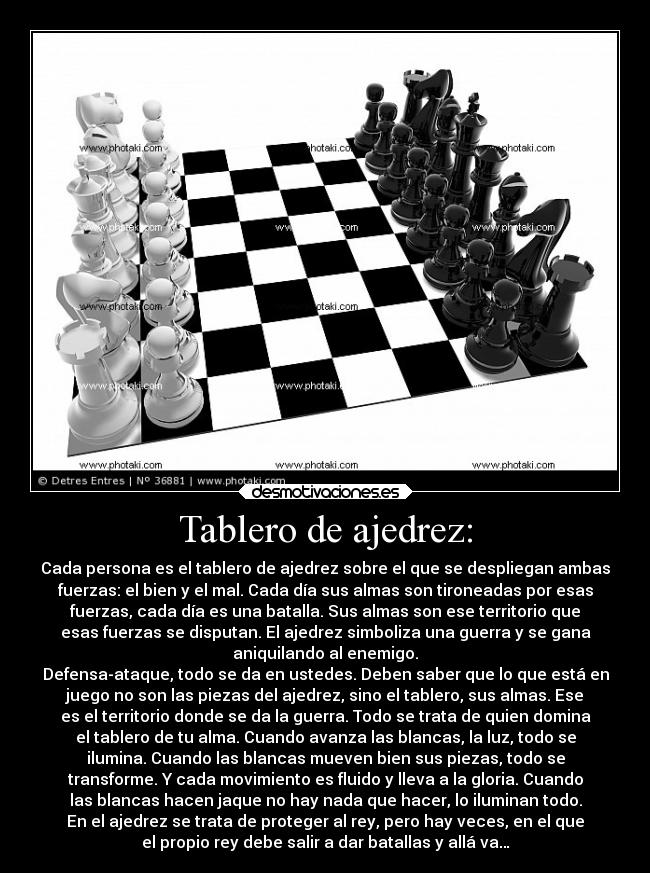 Tablero de ajedrez: - Cada persona es el tablero de ajedrez sobre el que se despliegan ambas
fuerzas: el bien y el mal. Cada día sus almas son tironeadas por esas
fuerzas, cada día es una batalla. Sus almas son ese territorio que
esas fuerzas se disputan. El ajedrez simboliza una guerra y se gana
aniquilando al enemigo.
Defensa-ataque, todo se da en ustedes. Deben saber que lo que está en
juego no son las piezas del ajedrez, sino el tablero, sus almas. Ese
es el territorio donde se da la guerra. Todo se trata de quien domina
el tablero de tu alma. Cuando avanza las blancas, la luz, todo se
ilumina. Cuando las blancas mueven bien sus piezas, todo se
transforme. Y cada movimiento es fluido y lleva a la gloria. Cuando
las blancas hacen jaque no hay nada que hacer, lo iluminan todo.
En el ajedrez se trata de proteger al rey, pero hay veces, en el que
el propio rey debe salir a dar batallas y allá va…