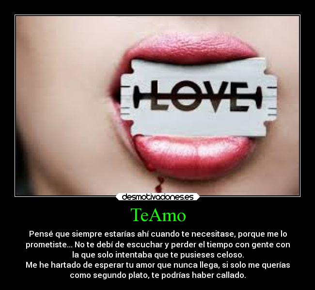 TeAmo - Pensé que siempre estarías ahí cuando te necesitase, porque me lo
prometiste... No te debí de escuchar y perder el tiempo con gente con
la que solo intentaba que te pusieses celoso.
Me he hartado de esperar tu amor que nunca llega, si solo me querías
como segundo plato, te podrías haber callado.