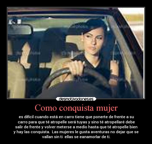 Como conquista mujer - es difícil cuando está en carro tiene que ponerte de frente a su
carro para que té atropelle será tuyas y sino té atropellaré debe
salir de frente y volver meterse a medio hasta que té atropelle bien
y hay las conquista. Las mujeres le gusta aventuras no dejar que se
vallan sin ti ellas se eanamorlar de ti.